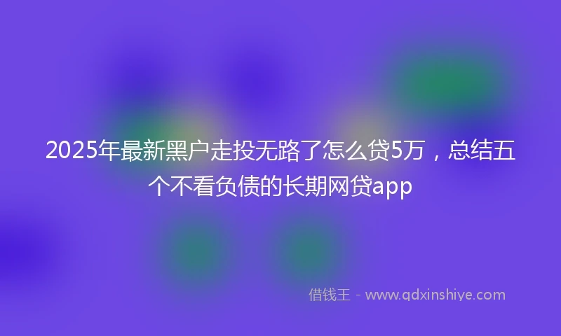 2025年最新黑户走投无路了怎么贷5万，总结五个不看负债的长期网贷app