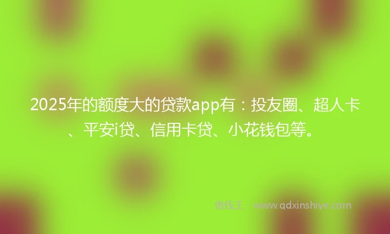 2025年的额度大的贷款app有：投友圈、超人卡、平安i贷、信用卡贷、小花钱包等。