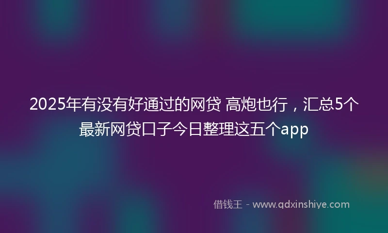 2025年有没有好通过的网贷 高炮也行，汇总5个最新网贷口子今日整理这五个app