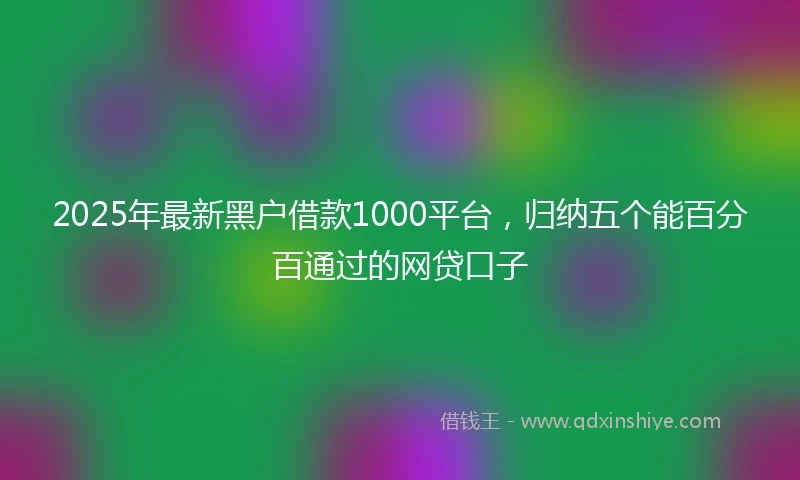 2025年最新黑户借款1000平台，归纳五个能百分百通过的网贷口子