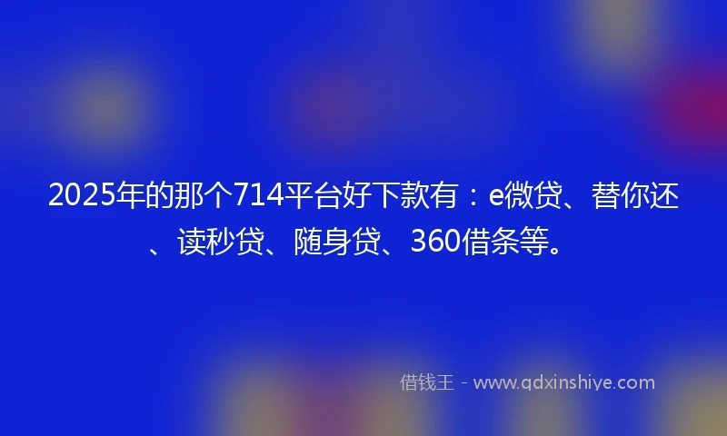 2025年的那个714平台好下款有：e微贷、替你还、读秒贷、随身贷、360借条等。