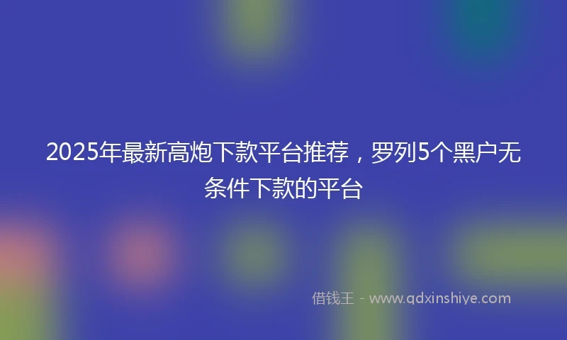 2025年最新高炮下款平台推荐，罗列5个黑户无条件下款的平台
