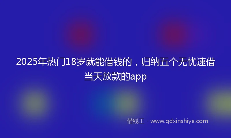 2025年热门18岁就能借钱的，归纳五个无忧速借当天放款的app