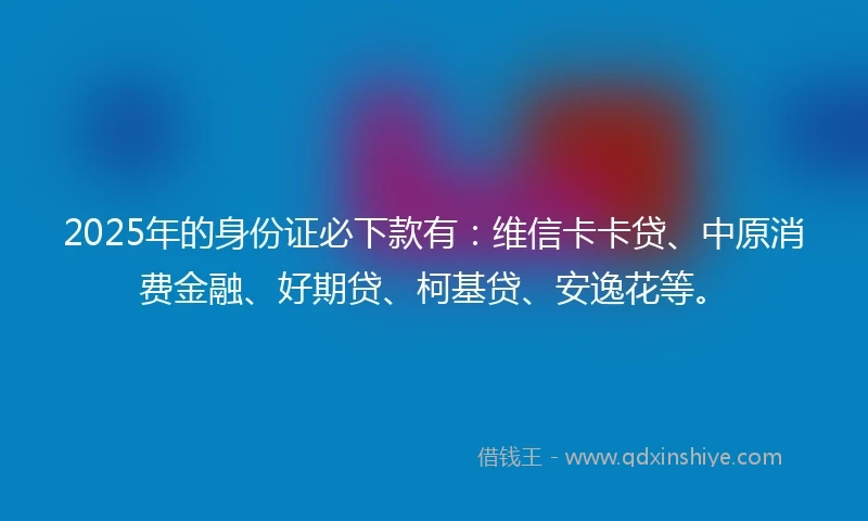 2025年的身份证必下款有：维信卡卡贷、中原消费金融、好期贷、柯基贷、安逸花等。