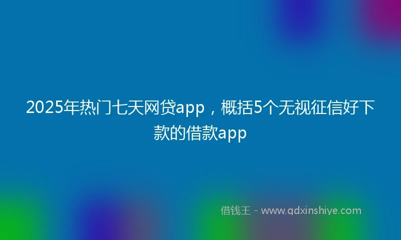 2025年热门七天网贷app，概括5个无视征信好下款的借款app