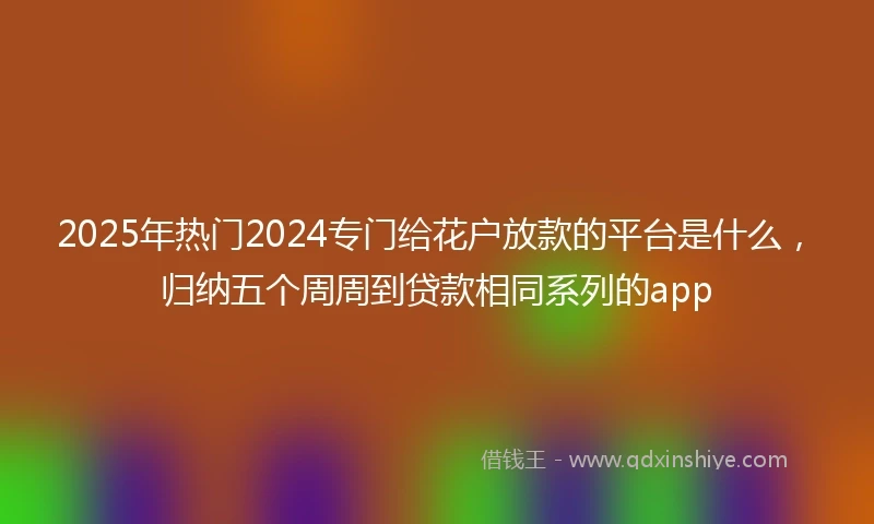 2025年热门2024专门给花户放款的平台是什么，归纳五个周周到贷款相同系列的app