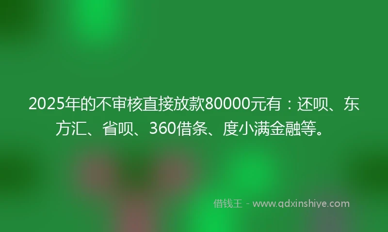 2025年的不审核直接放款80000元有：还呗、东方汇、省呗、360借条、度小满金融等。