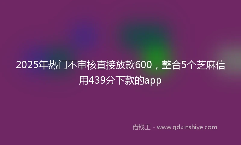 2025年热门不审核直接放款600，整合5个芝麻信用439分下款的app