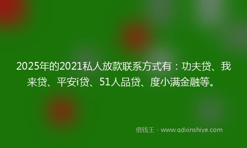 2025年的2021私人放款联系方式有：功夫贷、我来贷、平安i贷、51人品贷、度小满金融等。