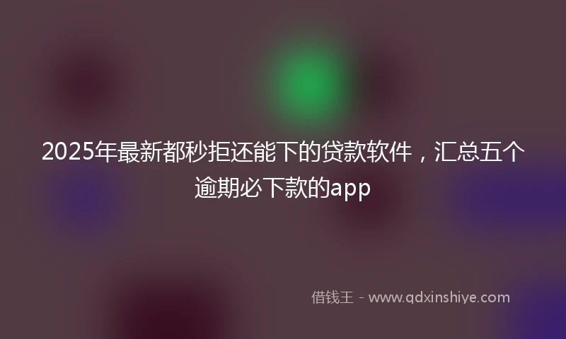 2025年最新都秒拒还能下的贷款软件，汇总五个逾期必下款的app