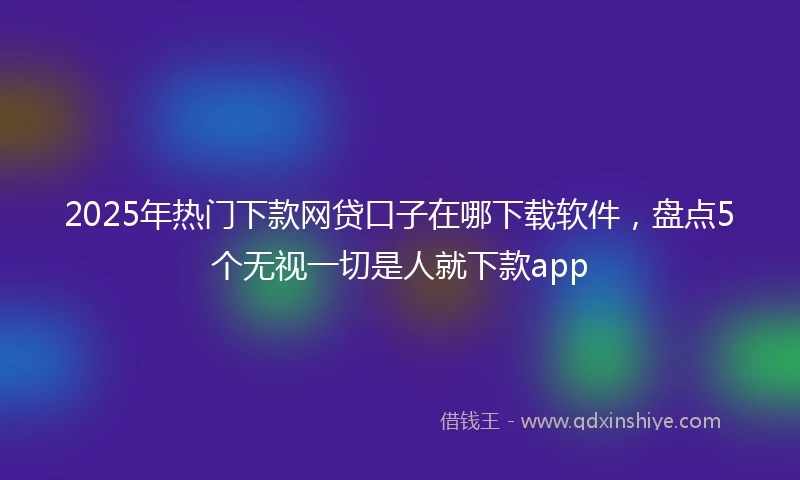 2025年热门下款网贷口子在哪下载软件，盘点5个无视一切是人就下款app