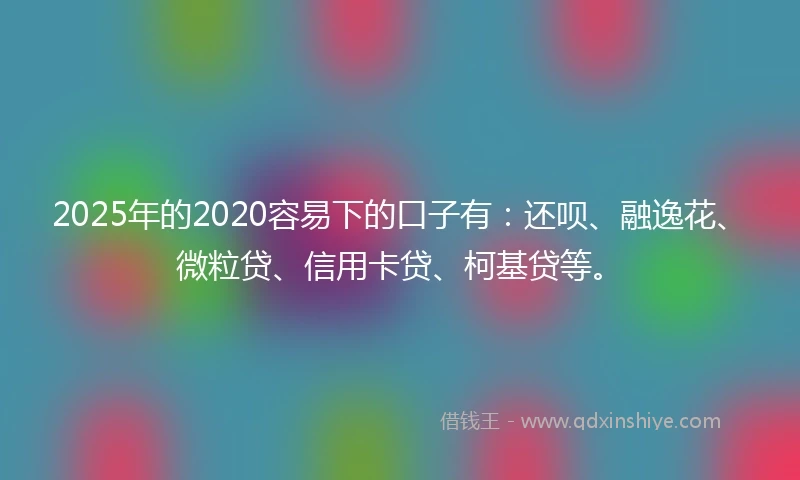 2025年的2020容易下的口子有：还呗、融逸花、微粒贷、信用卡贷、柯基贷等。
