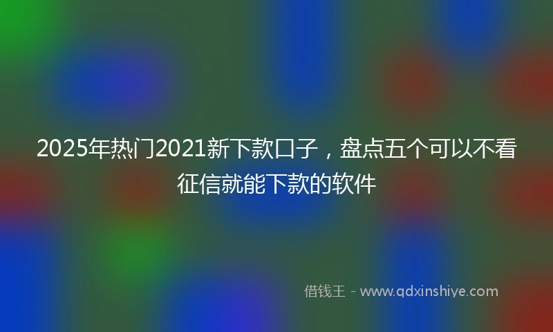 2025年热门2021新下款口子，盘点五个可以不看征信就能下款的软件
