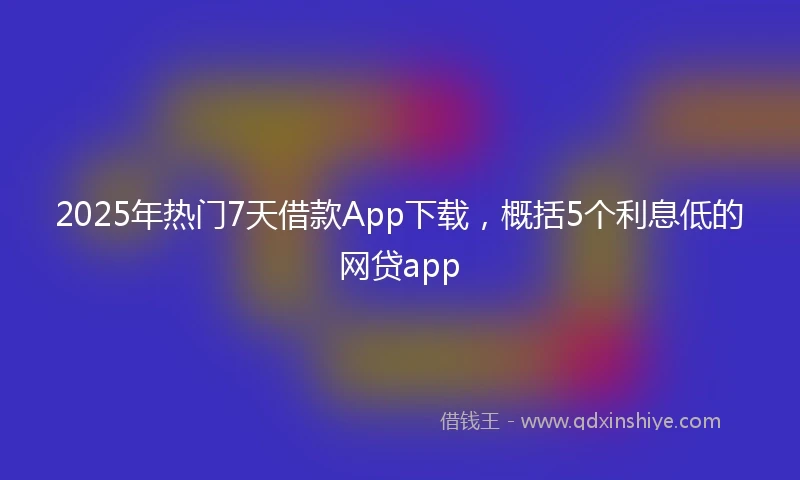 2025年热门7天借款App下载，概括5个利息低的网贷app