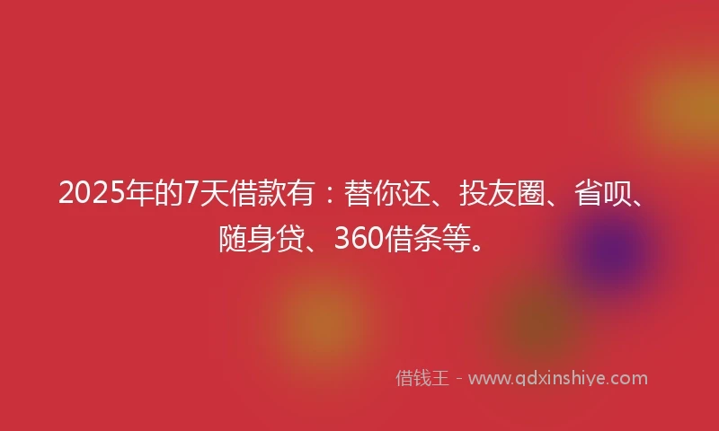 2025年的7天借款有：替你还、投友圈、省呗、随身贷、360借条等。
