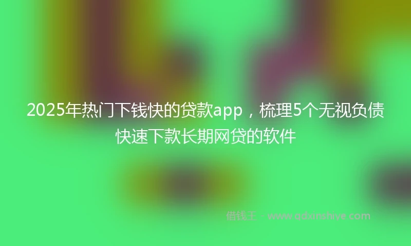 2025年热门下钱快的贷款app，梳理5个无视负债快速下款长期网贷的软件