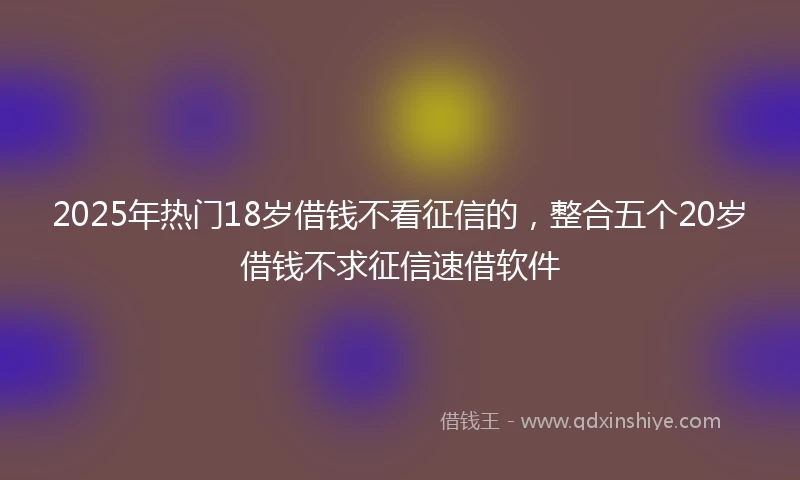 2025年热门18岁借钱不看征信的，整合五个20岁借钱不求征信速借软件