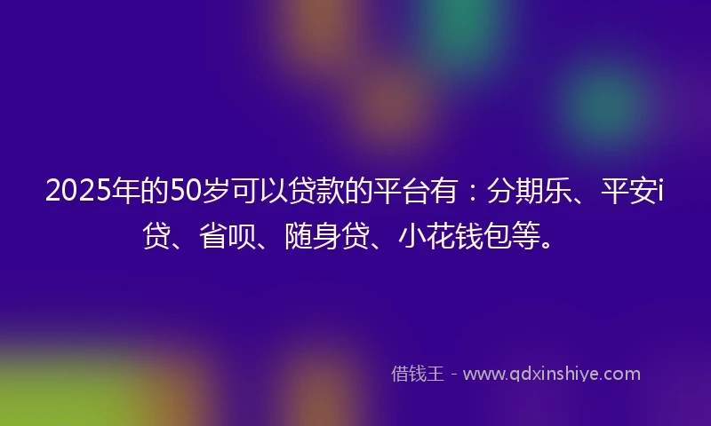 2025年的50岁可以贷款的平台有：分期乐、平安i贷、省呗、随身贷、小花钱包等。