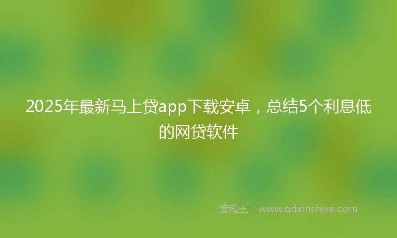 2025年最新马上贷app下载安卓，总结5个利息低的网贷软件