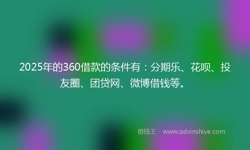 2025年的360借款的条件有：分期乐、花呗、投友圈、团贷网、微博借钱等。