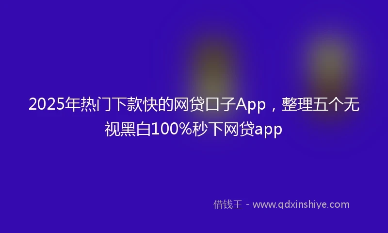 2025年热门下款快的网贷口子App，整理五个无视黑白100%秒下网贷app