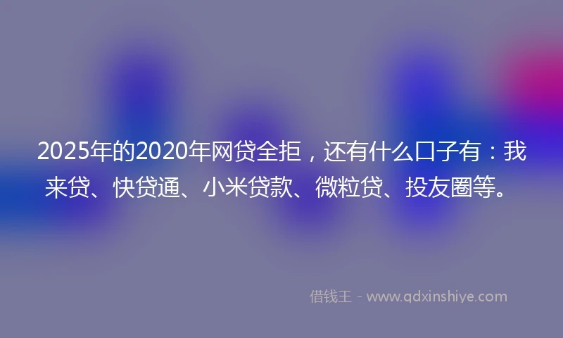 2025年的2020年网贷全拒，还有什么口子有：我来贷、快贷通、小米贷款、微粒贷、投友圈等。
