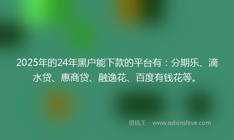 2025年的24年黑户能下款的平台有：分期乐、滴水贷、惠商贷、融逸花、百度有钱花等。