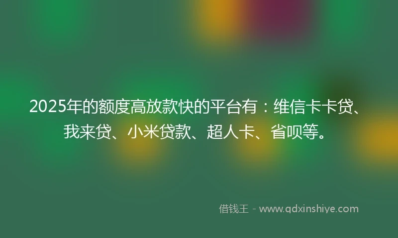 2025年的额度高放款快的平台有：维信卡卡贷、我来贷、小米贷款、超人卡、省呗等。