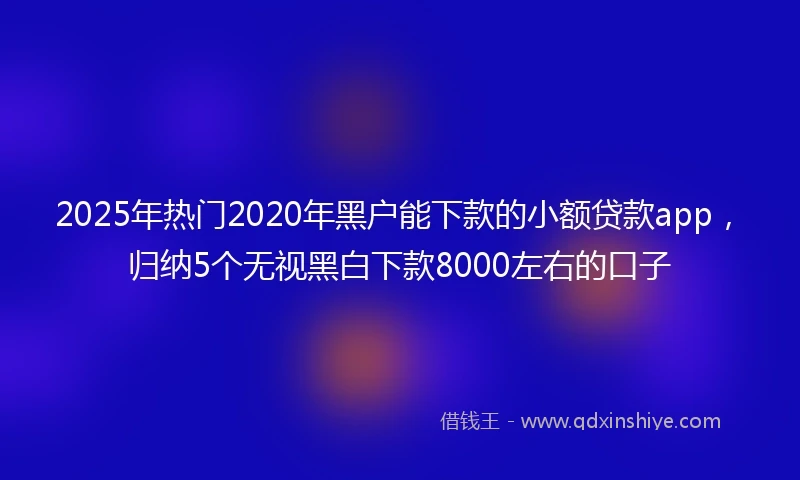 2025年热门2020年黑户能下款的小额贷款app，归纳5个无视黑白下款8000左右的口子