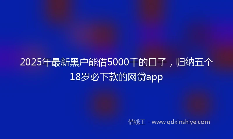 2025年最新黑户能借5000千的口子，归纳五个18岁必下款的网贷app