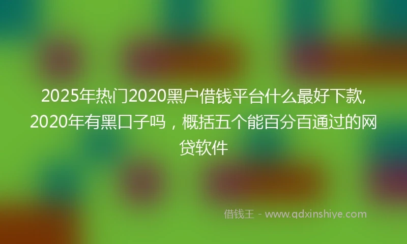 2025年热门2020黑户借钱平台什么最好下款,2020年有黑口子吗，概括五个能百分百通过的网贷软件