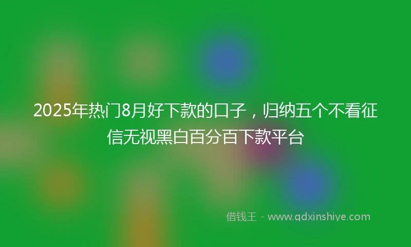 2025年热门8月好下款的口子，归纳五个不看征信无视黑白百分百下款平台