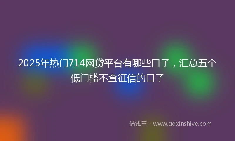 2025年热门714网贷平台有哪些口子，汇总五个低门槛不查征信的口子