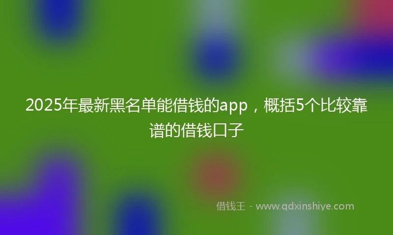 2025年最新黑名单能借钱的app，概括5个比较靠谱的借钱口子