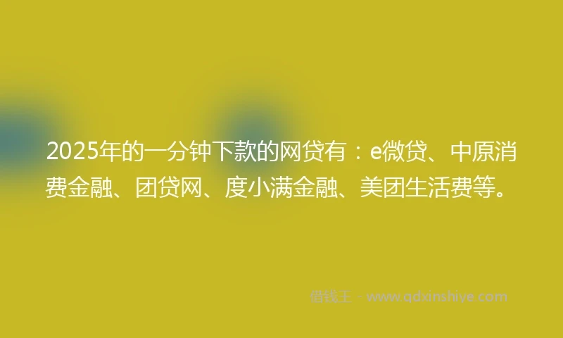 2025年的一分钟下款的网贷有：e微贷、中原消费金融、团贷网、度小满金融、美团生活费等。
