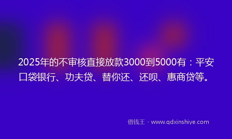 2025年的不审核直接放款3000到5000有：平安口袋银行、功夫贷、替你还、还呗、惠商贷等。