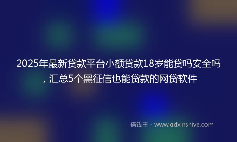 2025年最新贷款平台小额贷款18岁能贷吗安全吗，汇总5个黑征信也能贷款的网贷软件