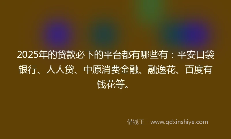 2025年的贷款必下的平台都有哪些有：平安口袋银行、人人贷、中原消费金融、融逸花、百度有钱花等。