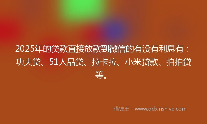 2025年的贷款直接放款到微信的有没有利息有：功夫贷、51人品贷、拉卡拉、小米贷款、拍拍贷等。