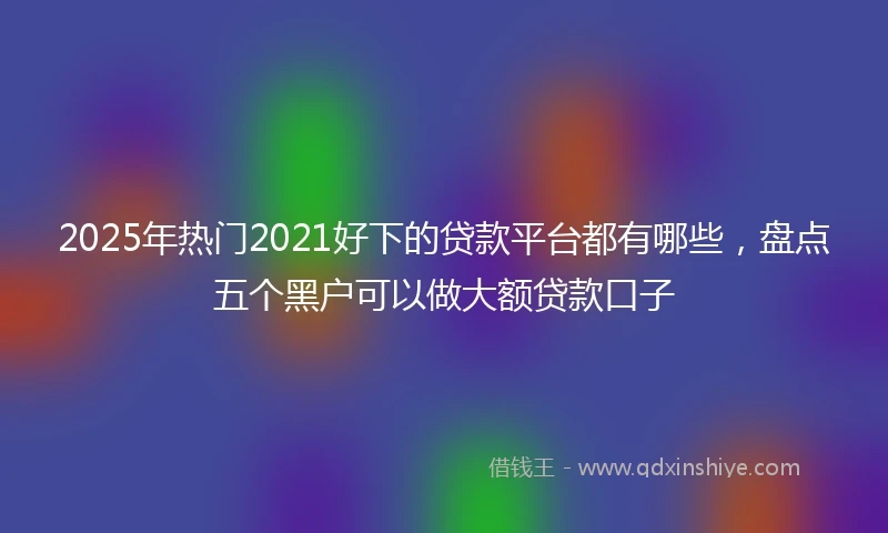 2025年热门2021好下的贷款平台都有哪些，盘点五个黑户可以做大额贷款口子