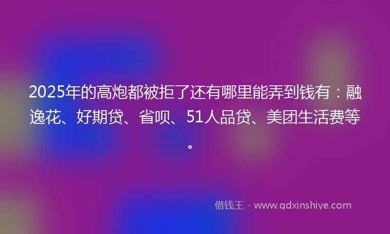 2025年的高炮都被拒了还有哪里能弄到钱有：融逸花、好期贷、省呗、51人品贷、美团生活费等。