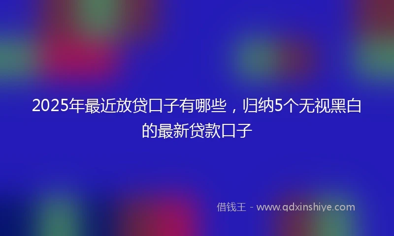 2025年最近放贷口子有哪些，归纳5个无视黑白的最新贷款口子