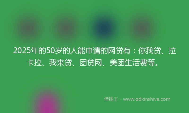 2025年的50岁的人能申请的网贷有：你我贷、拉卡拉、我来贷、团贷网、美团生活费等。