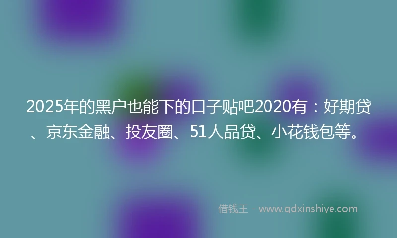 2025年的黑户也能下的口子贴吧2020有：好期贷、京东金融、投友圈、51人品贷、小花钱包等。