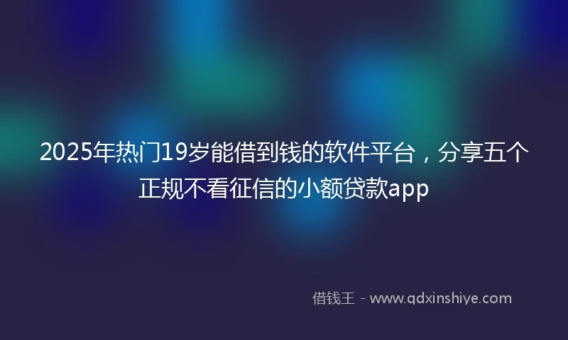 2025年热门19岁能借到钱的软件平台，分享五个正规不看征信的小额贷款app