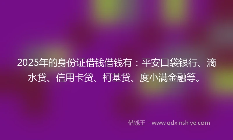 2025年的身份证借钱借钱有：平安口袋银行、滴水贷、信用卡贷、柯基贷、度小满金融等。