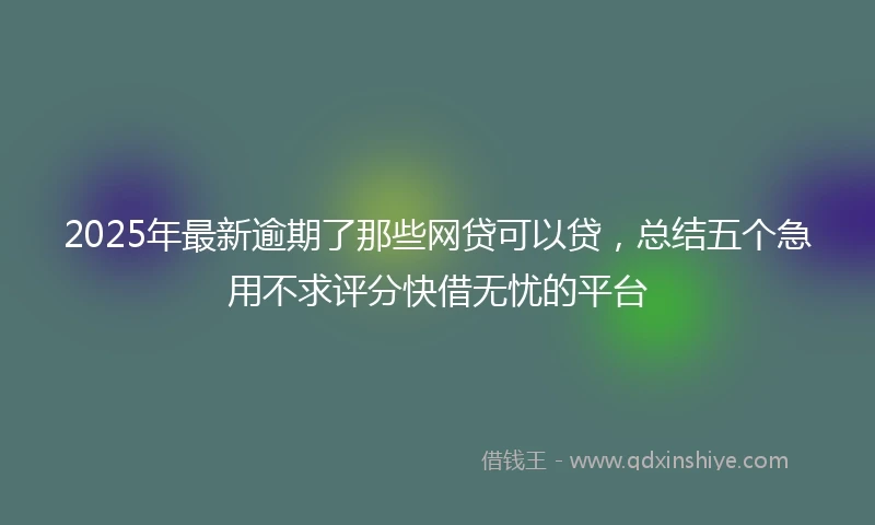 2025年最新逾期了那些网贷可以贷，总结五个急用不求评分快借无忧的平台