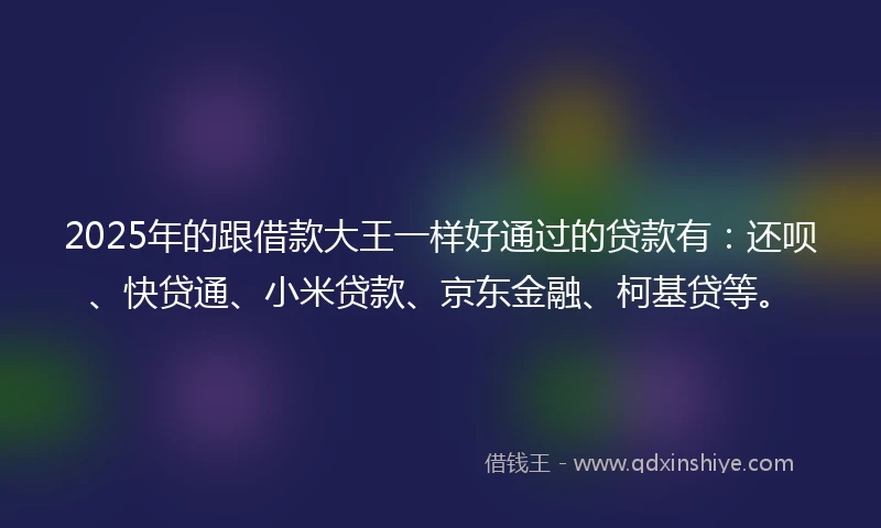 2025年的跟借款大王一样好通过的贷款有：还呗、快贷通、小米贷款、京东金融、柯基贷等。