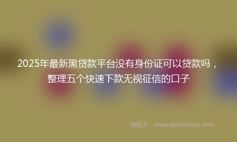 2025年最新黑贷款平台没有身份证可以贷款吗，整理五个快速下款无视征信的口子