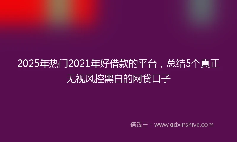 2025年热门2021年好借款的平台，总结5个真正无视风控黑白的网贷口子